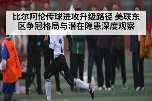 比尔阿伦传球进攻升级路径 美联东区争冠格局与潜在隐患深度观察