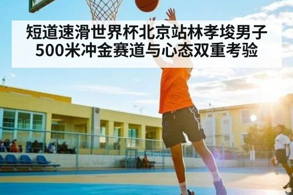 短道速滑世界杯北京站林孝埈男子500米冲金赛道与心态双重考验