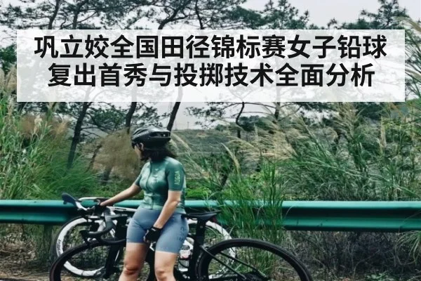 巩立姣全国田径锦标赛女子铅球复出首秀与投掷技术全面分析